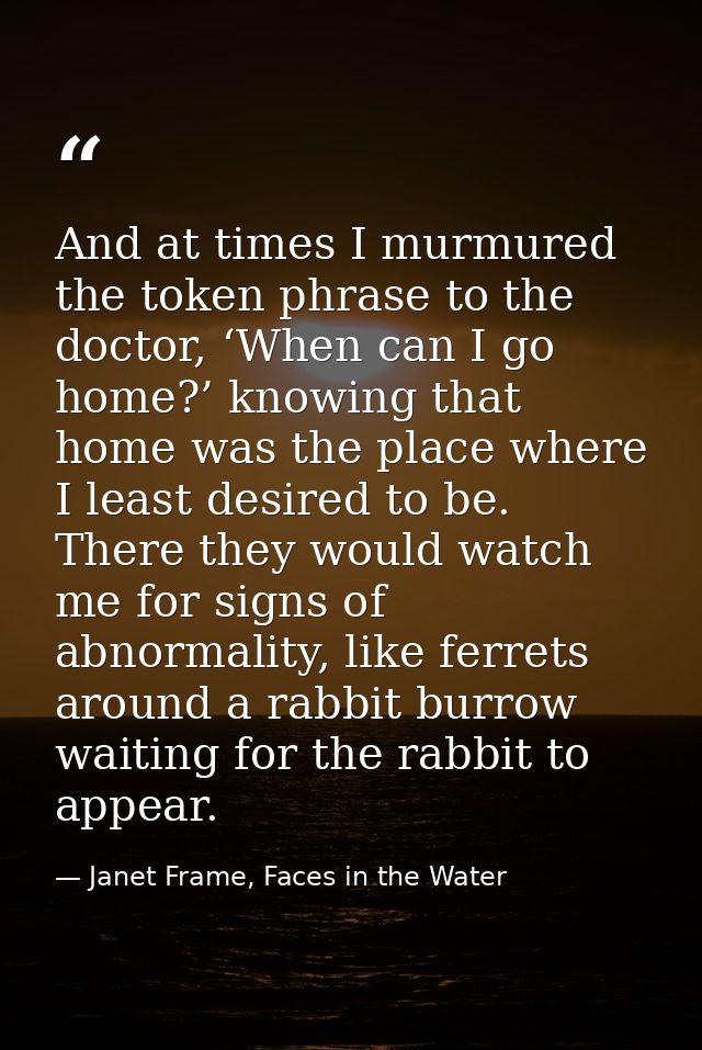 And at times I murmured the token phrase to the doctor, ‘When can I go home?’ knowing that home was the place where I le — Janet Frame, Faces in the Water