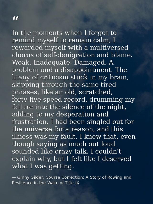 In the moments when I forgot to remind myself to remain calm, I rewarded myself with a multiversed chorus of self-denigr — Ginny Gilder, Course Correction: A Story of Rowing and Resilience in the Wake of Title IX