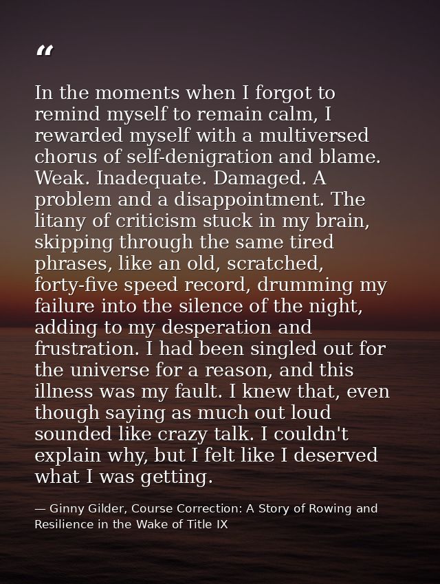 In the moments when I forgot to remind myself to remain calm, I rewarded myself with a multiversed chorus of self-denigr — Ginny Gilder, Course Correction: A Story of Rowing and Resilience in the Wake of Title IX