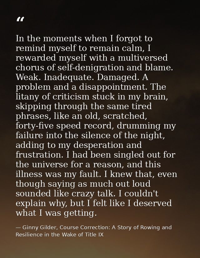 In the moments when I forgot to remind myself to remain calm, I rewarded myself with a multiversed chorus of self-denigr — Ginny Gilder, Course Correction: A Story of Rowing and Resilience in the Wake of Title IX