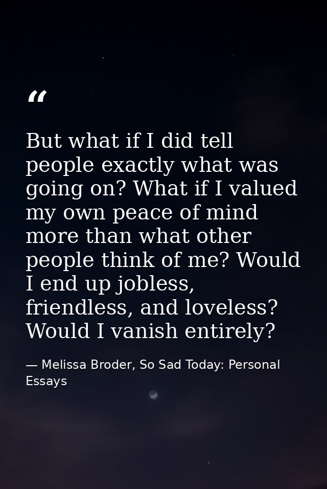 But what if I did tell people exactly what was going on? What if I valued my own peace of mind more than what other peop — Melissa Broder, So Sad Today: Personal Essays
