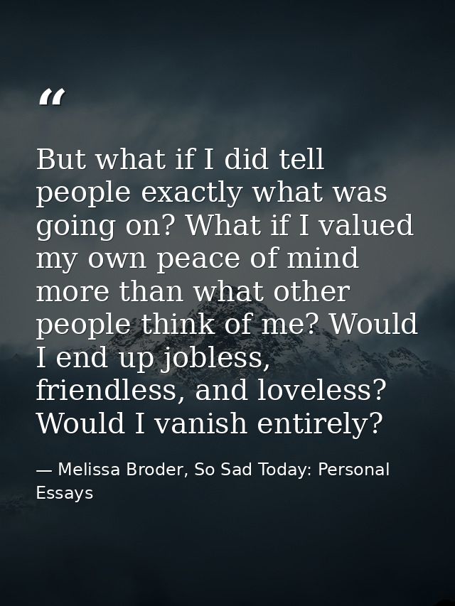 But what if I did tell people exactly what was going on? What if I valued my own peace of mind more than what other peop — Melissa Broder, So Sad Today: Personal Essays