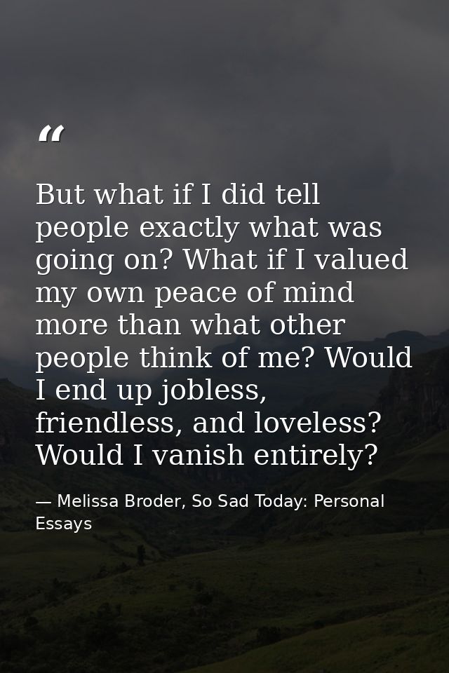 But what if I did tell people exactly what was going on? What if I valued my own peace of mind more than what other peop — Melissa Broder, So Sad Today: Personal Essays