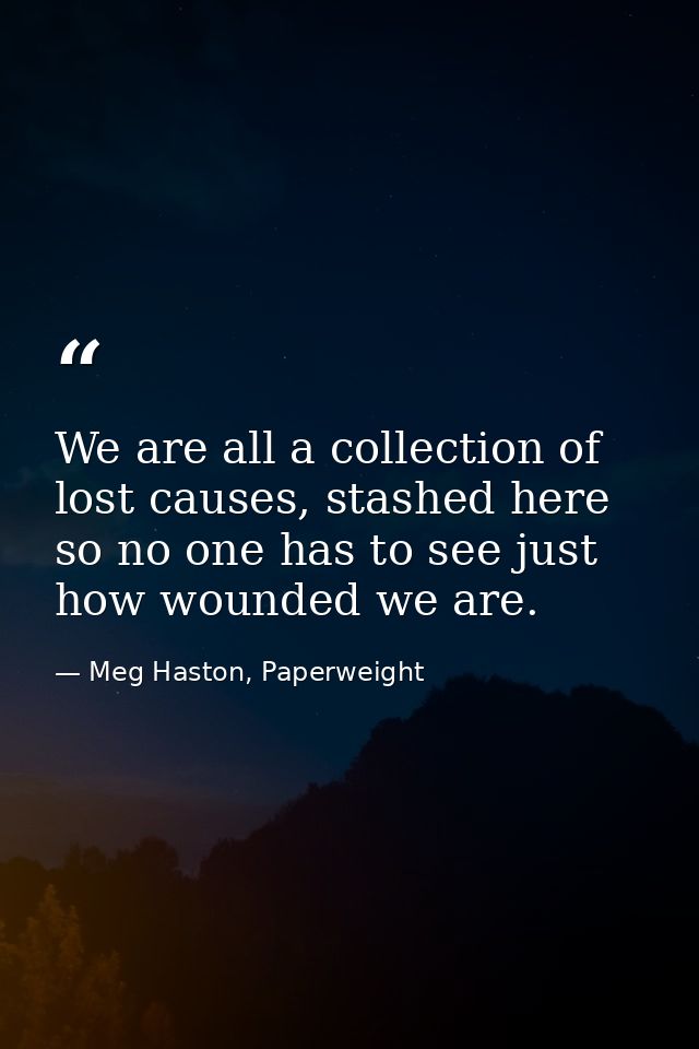 We are all a collection of lost causes, stashed here so no one has to see just how wounded we are. — Meg Haston, Paperweight