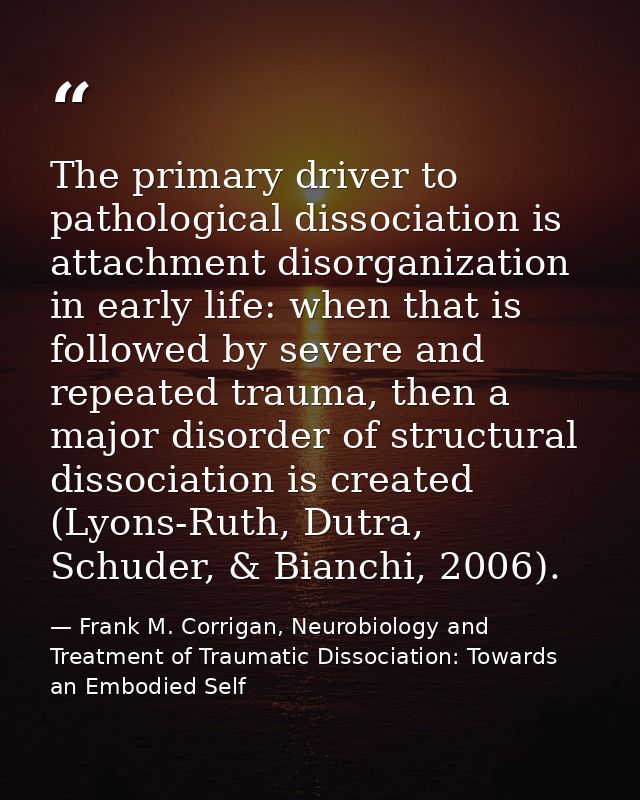 The primary driver to pathological dissociation is attachment disorganization in early life: when that is followed by se — Frank M. Corrigan, Neurobiology and Treatment of Traumatic Dissociation: Towards an Embodied Self
