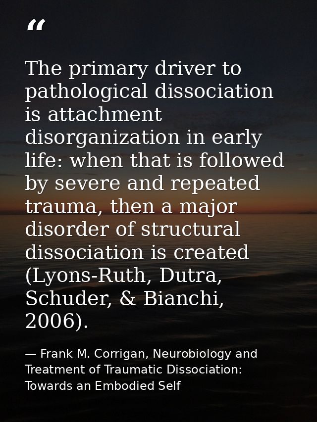 The primary driver to pathological dissociation is attachment disorganization in early life: when that is followed by se — Frank M. Corrigan, Neurobiology and Treatment of Traumatic Dissociation: Towards an Embodied Self