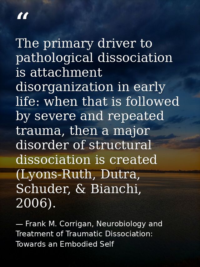 The primary driver to pathological dissociation is attachment disorganization in early life: when that is followed by se — Frank M. Corrigan, Neurobiology and Treatment of Traumatic Dissociation: Towards an Embodied Self