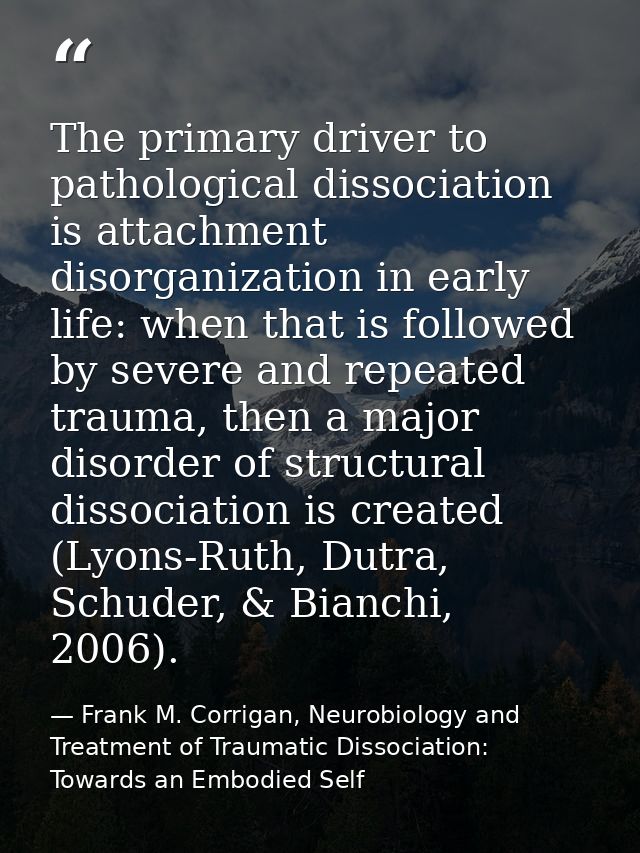 The primary driver to pathological dissociation is attachment disorganization in early life: when that is followed by se — Frank M. Corrigan, Neurobiology and Treatment of Traumatic Dissociation: Towards an Embodied Self