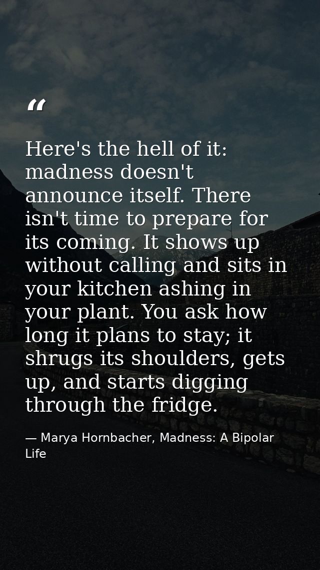 Here's the hell of it: madness doesn't announce itself. There isn't time to prepare for its coming. It shows up without  — Marya Hornbacher, Madness: A Bipolar Life