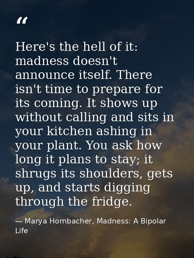 Here's the hell of it: madness doesn't announce itself. There isn't time to prepare for its coming. It shows up without  — Marya Hornbacher, Madness: A Bipolar Life