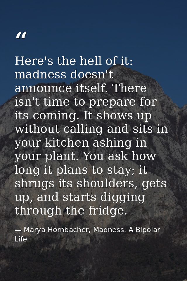 Here's the hell of it: madness doesn't announce itself. There isn't time to prepare for its coming. It shows up without  — Marya Hornbacher, Madness: A Bipolar Life