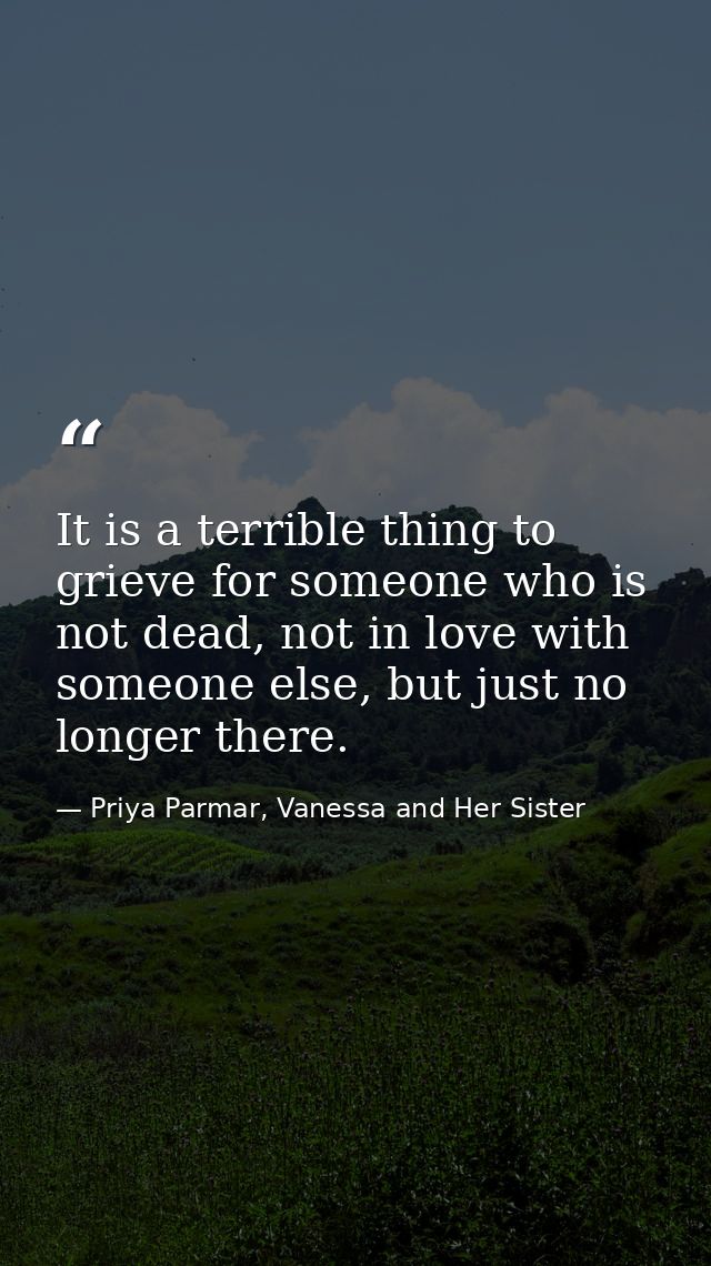 It is a terrible thing to grieve for someone who is not dead, not in love with someone else, but just no longer there. — Priya Parmar, Vanessa and Her Sister
