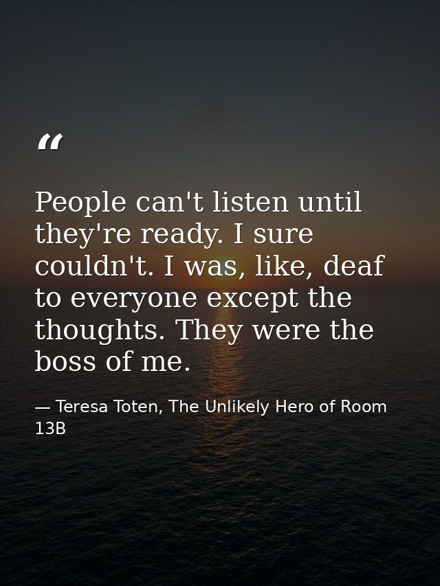 People can't listen until they're ready. I sure couldn't. I was, like, deaf to everyone except the thoughts. They were t — Teresa Toten, The Unlikely Hero of Room 13B