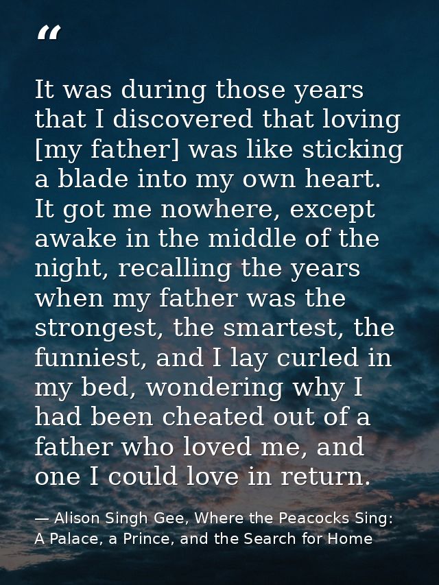 It was during those years that I discovered that loving [my father] was like sticking a blade into my own heart. It got  — Alison Singh Gee, Where the Peacocks Sing: A Palace, a Prince, and the Search for Home