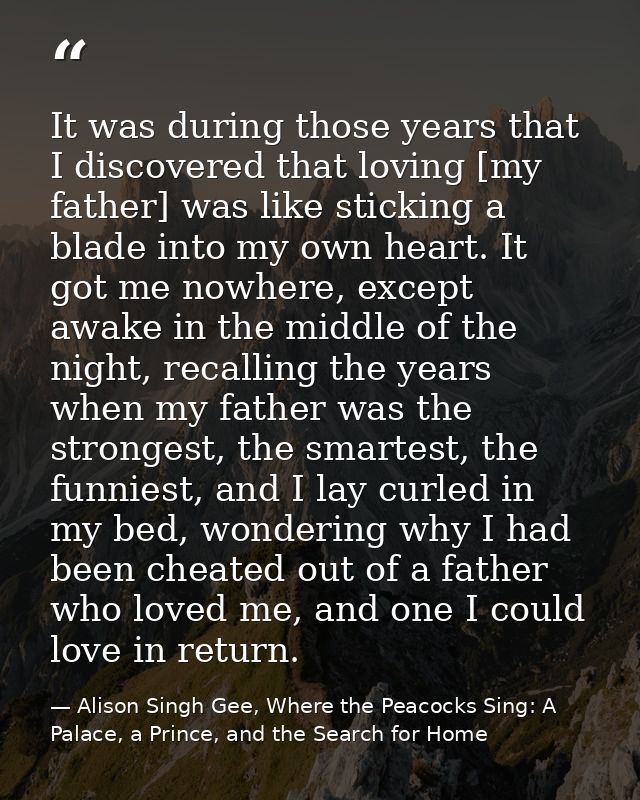It was during those years that I discovered that loving [my father] was like sticking a blade into my own heart. It got  — Alison Singh Gee, Where the Peacocks Sing: A Palace, a Prince, and the Search for Home