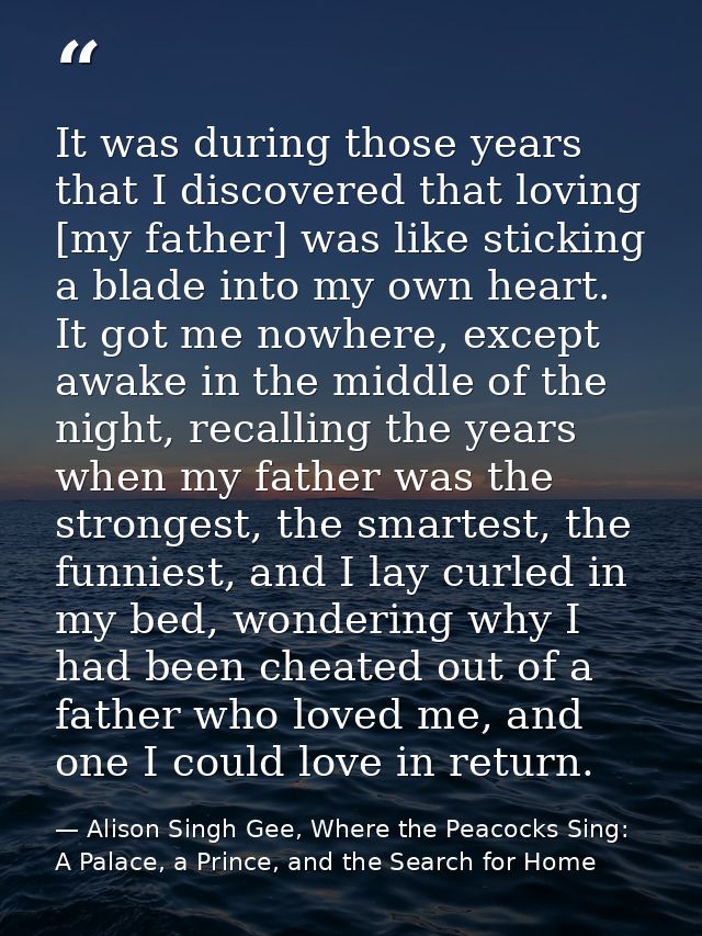 It was during those years that I discovered that loving [my father] was like sticking a blade into my own heart. It got  — Alison Singh Gee, Where the Peacocks Sing: A Palace, a Prince, and the Search for Home