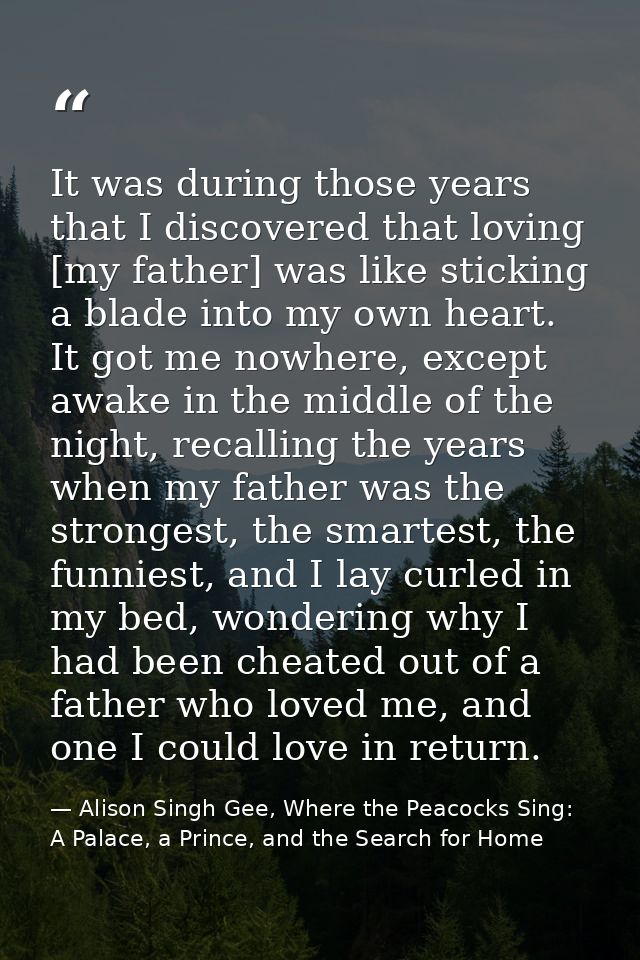 It was during those years that I discovered that loving [my father] was like sticking a blade into my own heart. It got  — Alison Singh Gee, Where the Peacocks Sing: A Palace, a Prince, and the Search for Home
