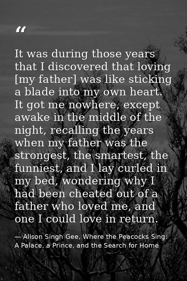 It was during those years that I discovered that loving [my father] was like sticking a blade into my own heart. It got  — Alison Singh Gee, Where the Peacocks Sing: A Palace, a Prince, and the Search for Home