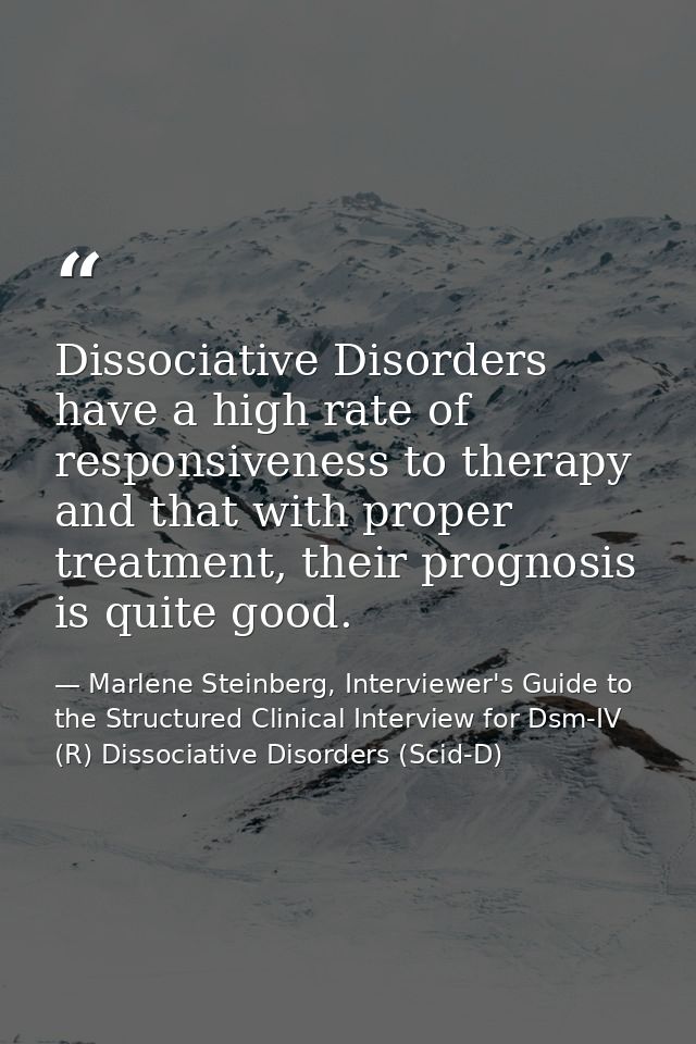 Dissociative Disorders have a high rate of responsiveness to therapy and that with proper treatment, their prognosis is  — Marlene Steinberg, Interviewer's Guide to the Structured Clinical Interview for Dsm-IV (R) Dissociative Disorders (Scid-D)