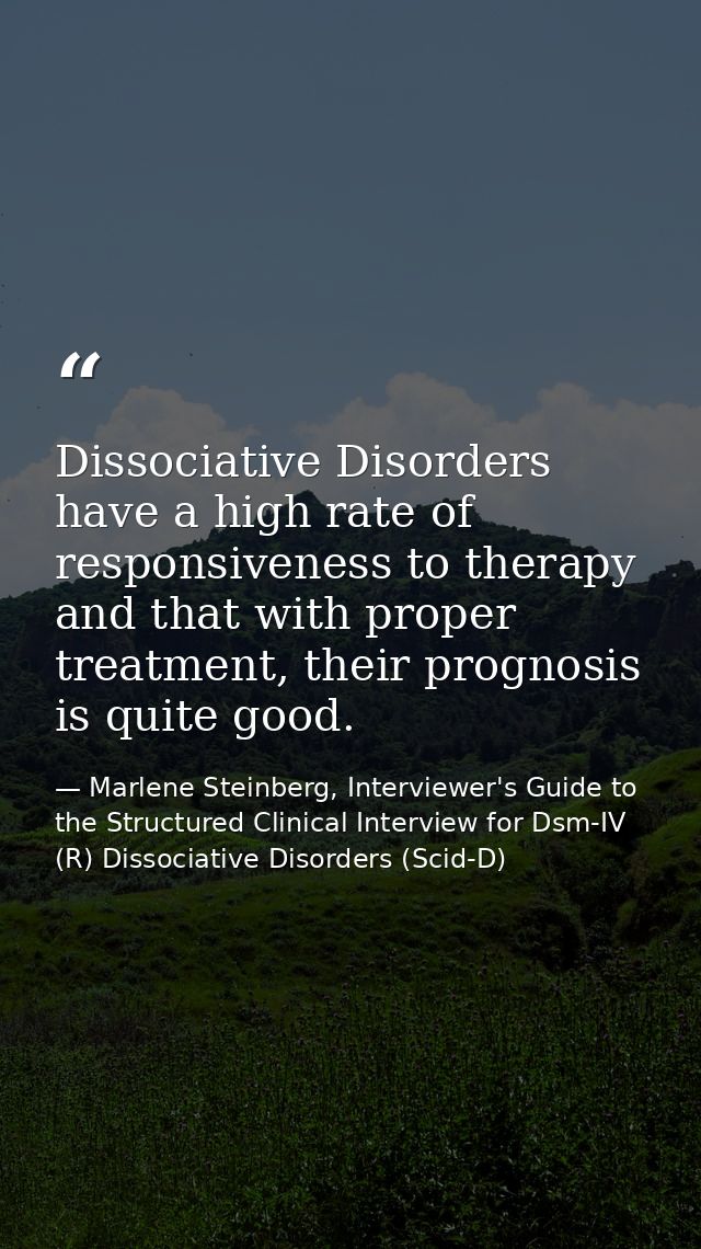 Dissociative Disorders have a high rate of responsiveness to therapy and that with proper treatment, their prognosis is  — Marlene Steinberg, Interviewer's Guide to the Structured Clinical Interview for Dsm-IV (R) Dissociative Disorders (Scid-D)