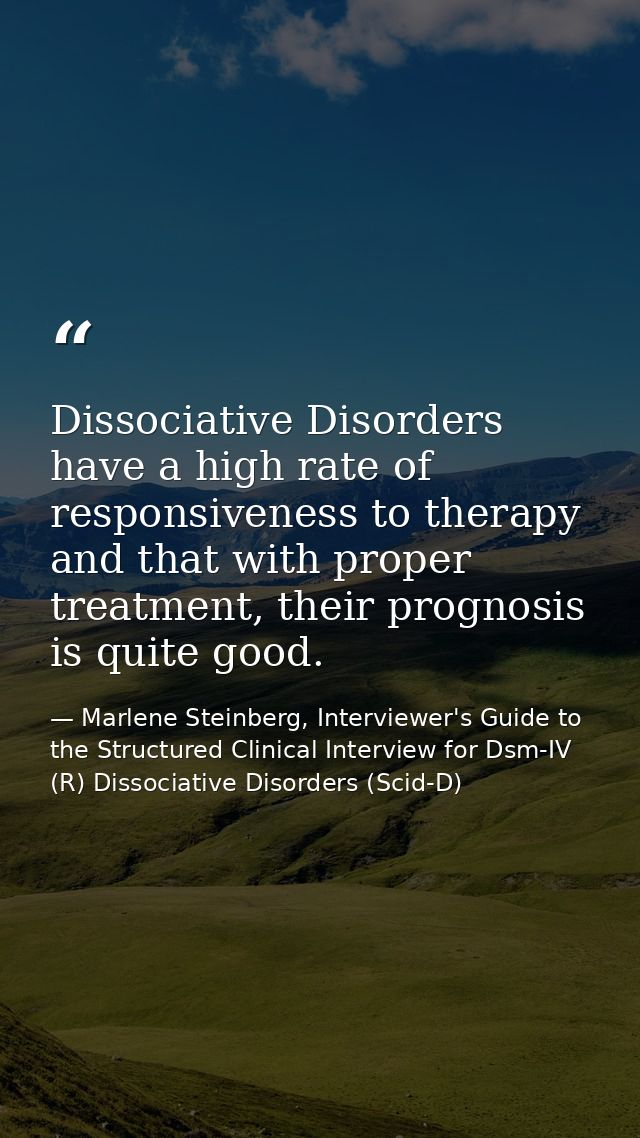 Dissociative Disorders have a high rate of responsiveness to therapy and that with proper treatment, their prognosis is  — Marlene Steinberg, Interviewer's Guide to the Structured Clinical Interview for Dsm-IV (R) Dissociative Disorders (Scid-D)
