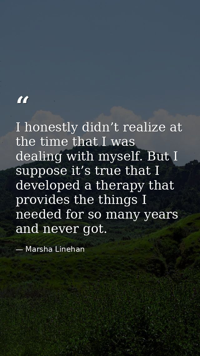 I honestly didn’t realize at the time that I was dealing with myself. But I suppose it’s true that I developed a therapy — Marsha Linehan