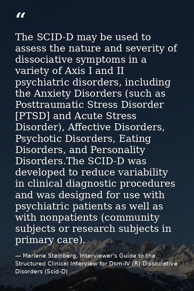 The SCID-D may be used to assess the nature and severity of dissociative symptoms in a variety of Axis I and II psychiat — Marlene Steinberg, Interviewer's Guide to the Structured Clinical Interview for Dsm-IV (R) Dissociative Disorders (Scid-D)