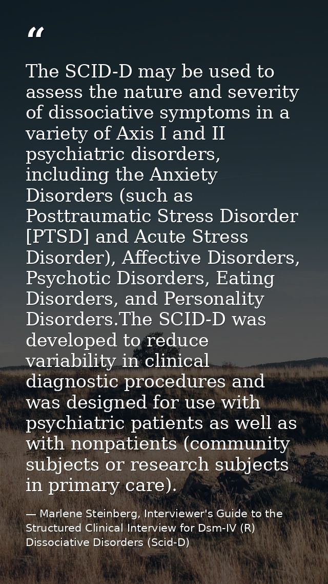 The SCID-D may be used to assess the nature and severity of dissociative symptoms in a variety of Axis I and II psychiat — Marlene Steinberg, Interviewer's Guide to the Structured Clinical Interview for Dsm-IV (R) Dissociative Disorders (Scid-D)