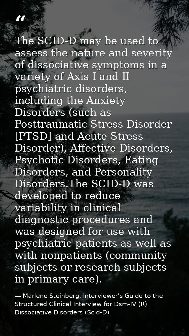 The SCID-D may be used to assess the nature and severity of dissociative symptoms in a variety of Axis I and II psychiat — Marlene Steinberg, Interviewer's Guide to the Structured Clinical Interview for Dsm-IV (R) Dissociative Disorders (Scid-D)