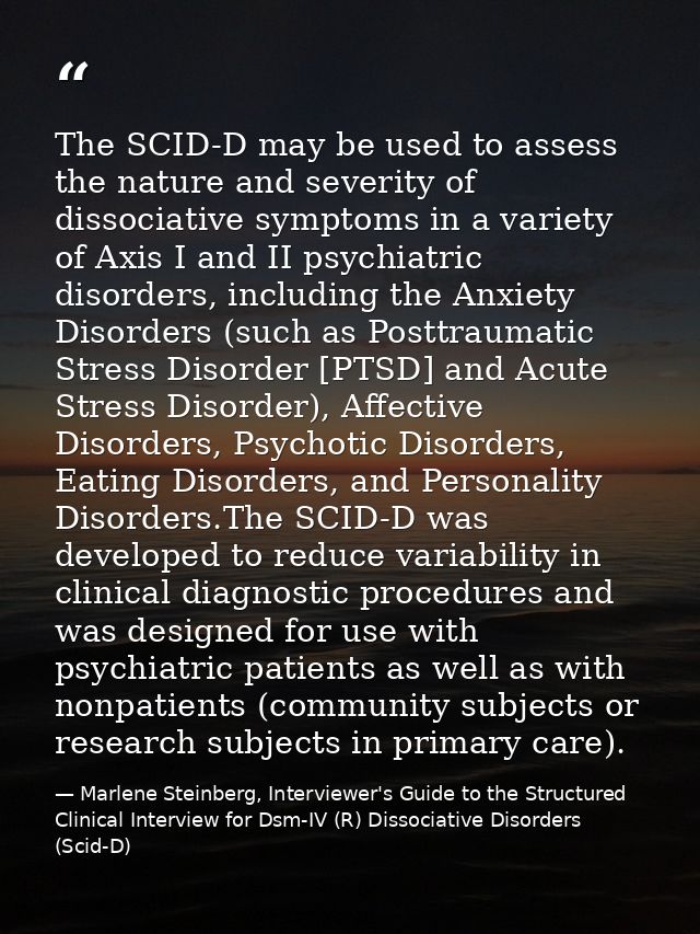 The SCID-D may be used to assess the nature and severity of dissociative symptoms in a variety of Axis I and II psychiat — Marlene Steinberg, Interviewer's Guide to the Structured Clinical Interview for Dsm-IV (R) Dissociative Disorders (Scid-D)