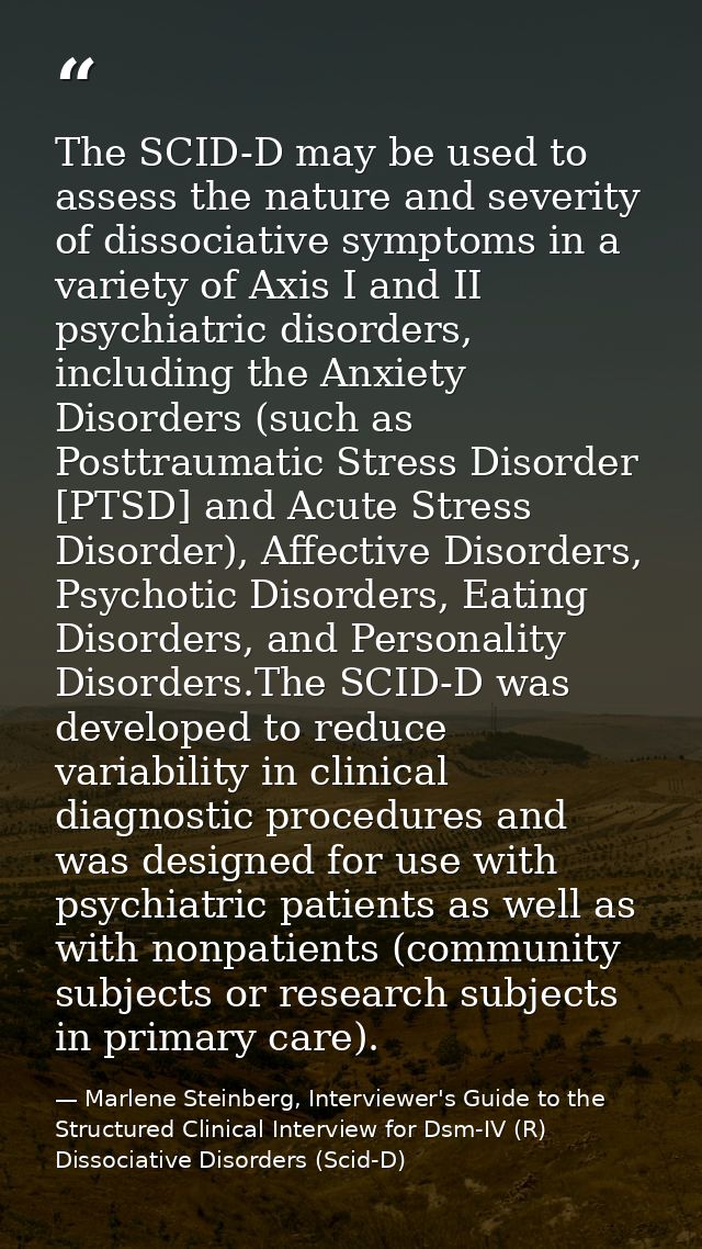 The SCID-D may be used to assess the nature and severity of dissociative symptoms in a variety of Axis I and II psychiat — Marlene Steinberg, Interviewer's Guide to the Structured Clinical Interview for Dsm-IV (R) Dissociative Disorders (Scid-D)