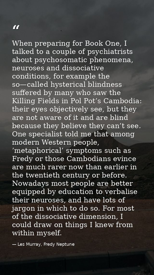 When preparing for Book One, I talked to a couple of psychiatrists about psychosomatic phenomena, neuroses and dissociat — Les Murray, Fredy Neptune