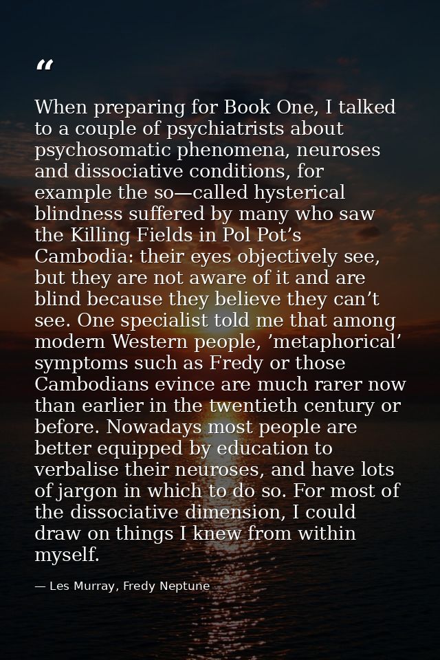 When preparing for Book One, I talked to a couple of psychiatrists about psychosomatic phenomena, neuroses and dissociat — Les Murray, Fredy Neptune