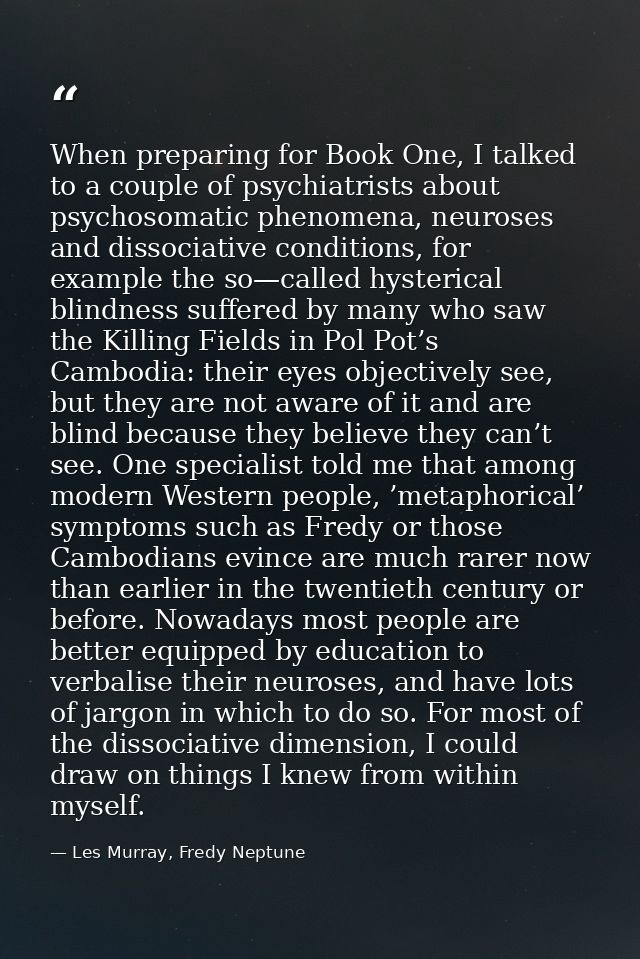 When preparing for Book One, I talked to a couple of psychiatrists about psychosomatic phenomena, neuroses and dissociat — Les Murray, Fredy Neptune