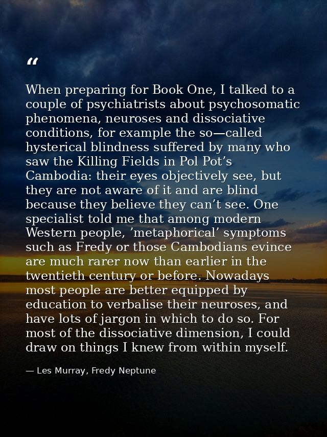 When preparing for Book One, I talked to a couple of psychiatrists about psychosomatic phenomena, neuroses and dissociat — Les Murray, Fredy Neptune