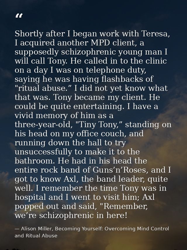 Shortly after I began work with Teresa, I acquired another MPD client, a supposedly schizophrenic young man I will call  — Alison Miller, Becoming Yourself: Overcoming Mind Control and Ritual Abuse