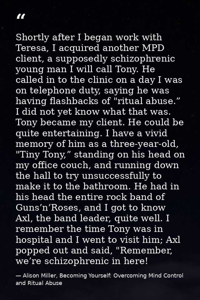 Shortly after I began work with Teresa, I acquired another MPD client, a supposedly schizophrenic young man I will call  — Alison Miller, Becoming Yourself: Overcoming Mind Control and Ritual Abuse