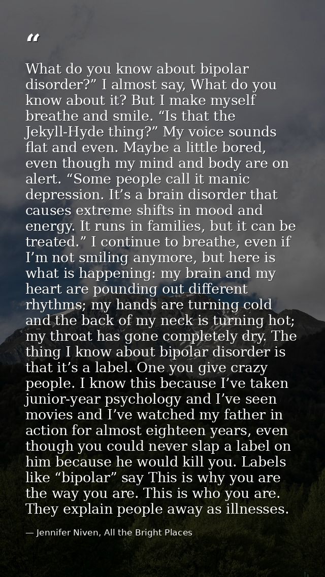 What do you know about bipolar disorder?” I almost say, What do you know about it? But I make myself breathe and smile.  — Jennifer Niven, All the Bright Places
