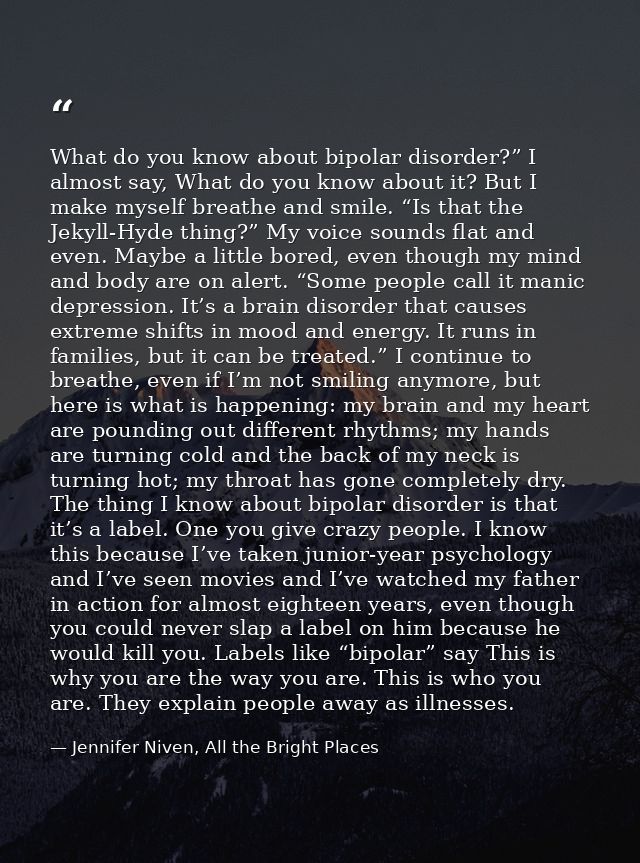 What do you know about bipolar disorder?” I almost say, What do you know about it? But I make myself breathe and smile.  — Jennifer Niven, All the Bright Places