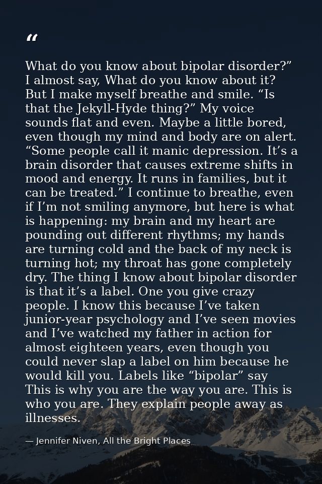 What do you know about bipolar disorder?” I almost say, What do you know about it? But I make myself breathe and smile.  — Jennifer Niven, All the Bright Places