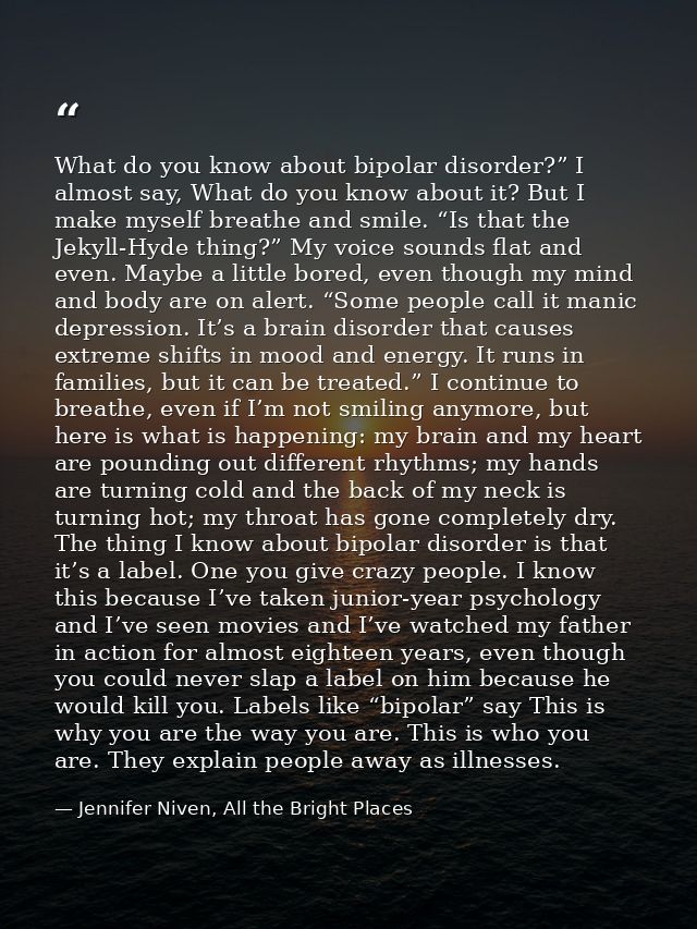 What do you know about bipolar disorder?” I almost say, What do you know about it? But I make myself breathe and smile.  — Jennifer Niven, All the Bright Places
