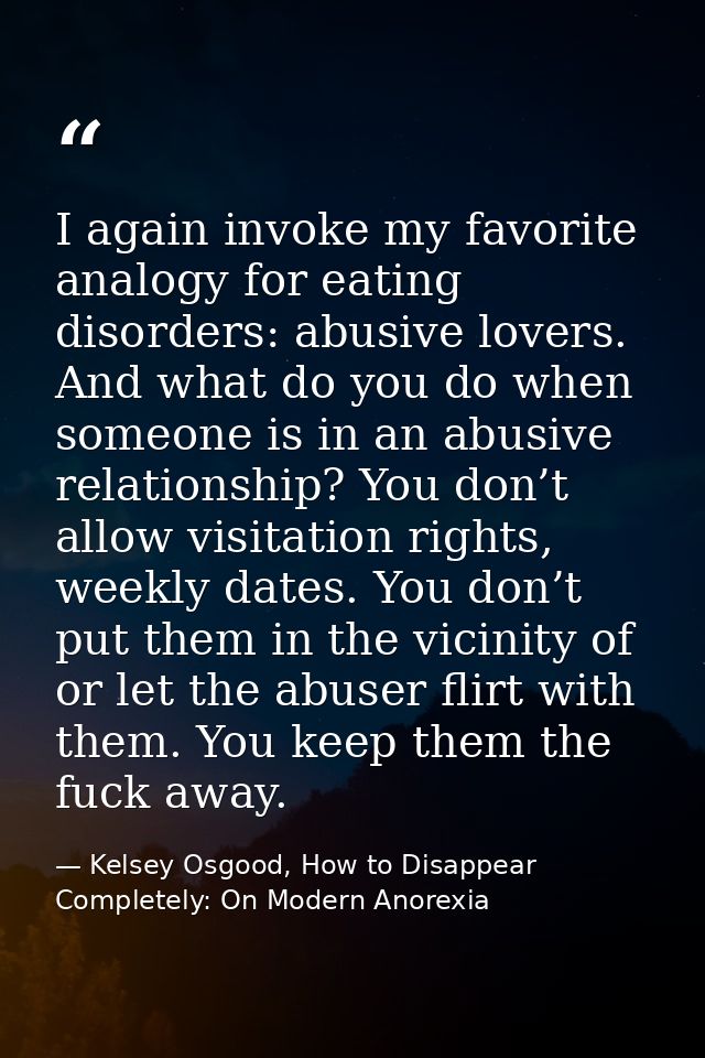 I again invoke my favorite analogy for eating disorders: abusive lovers. And what do you do when someone is in an abusiv — Kelsey Osgood, How to Disappear Completely: On Modern Anorexia