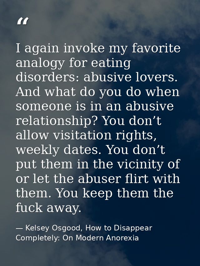 I again invoke my favorite analogy for eating disorders: abusive lovers. And what do you do when someone is in an abusiv — Kelsey Osgood, How to Disappear Completely: On Modern Anorexia