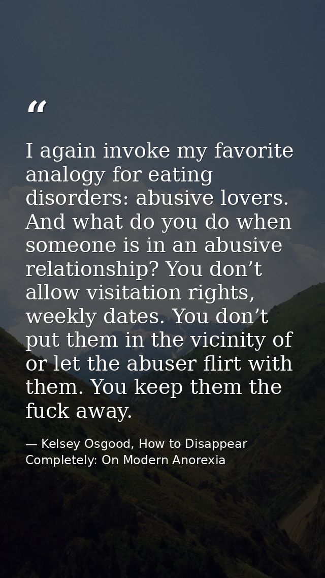 I again invoke my favorite analogy for eating disorders: abusive lovers. And what do you do when someone is in an abusiv — Kelsey Osgood, How to Disappear Completely: On Modern Anorexia