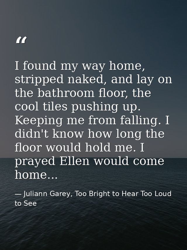 I found my way home, stripped naked, and lay on the bathroom floor, the cool tiles pushing up. Keeping me from falling.  — Juliann Garey, Too Bright to Hear Too Loud to See