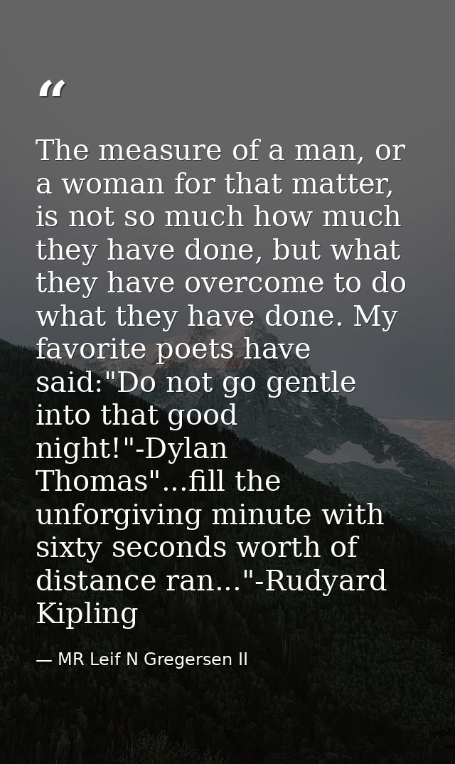 The measure of a man, or a woman for that matter, is not so much how much they have done, but what they have overcome to — MR Leif N Gregersen II