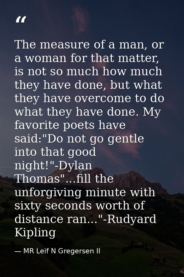 The measure of a man, or a woman for that matter, is not so much how much they have done, but what they have overcome to — MR Leif N Gregersen II
