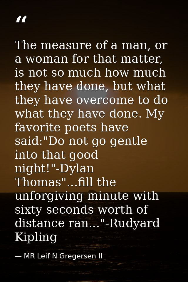 The measure of a man, or a woman for that matter, is not so much how much they have done, but what they have overcome to — MR Leif N Gregersen II