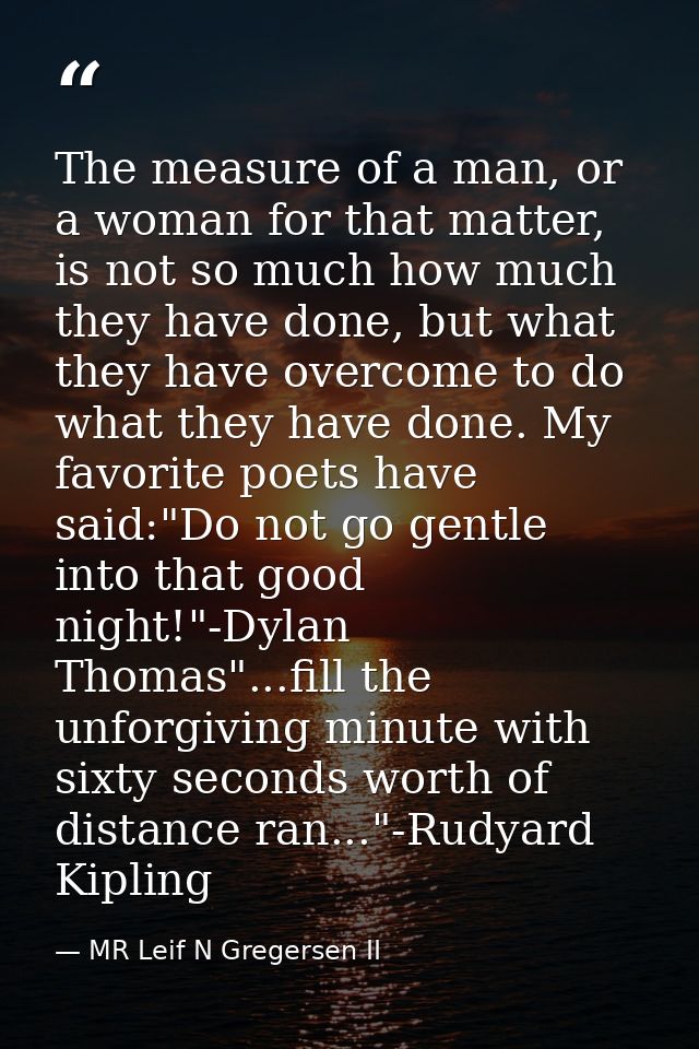 The measure of a man, or a woman for that matter, is not so much how much they have done, but what they have overcome to — MR Leif N Gregersen II