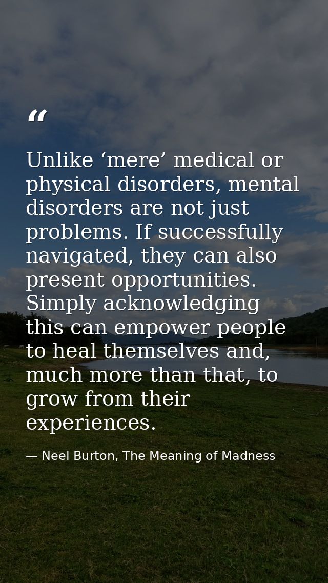 Unlike ‘mere’ medical or physical disorders, mental disorders are not just problems. If successfully navigated, they can — Neel Burton, The Meaning of Madness